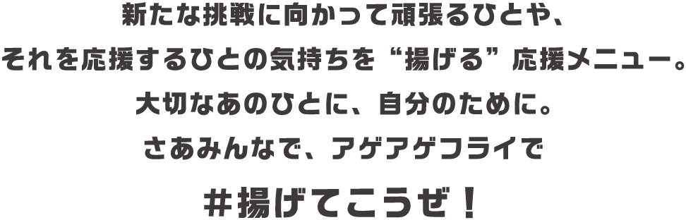新たな挑戦に向かって頑張るひとや、それを応援するひとの気持ちを“揚げる”応援メニュー。大切なあのひとに、自分のために。さあみんなで、アゲアゲフライで＃揚げてこうぜ！
