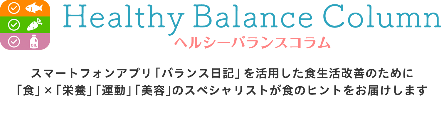 ヘルシーバランスコラム スマートフォンアプリ「バランス日記」を活用した食生活改善のために「食」×「栄養」「運動」「美容」のスペシャリストが食のヒントをお届けします