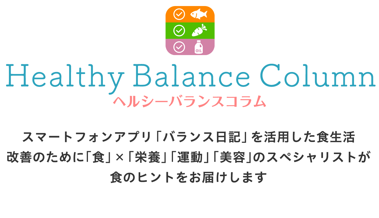 ヘルシーバランスコラム スマートフォンアプリ「バランス日記」を活用した食生活改善のために「食」×「栄養」「運動」「美容」のスペシャリストが食のヒントをお届けします