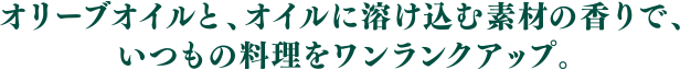 オリーブオイルと、オイルに溶け込む素材の香りで、いつもの料理をワンランクアップ。