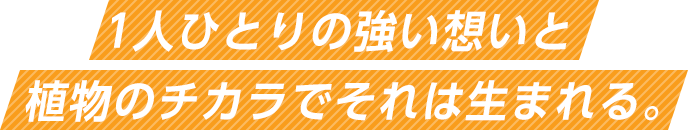 1人ひとりの強い想いと植物のチカラでそれは生まれる。