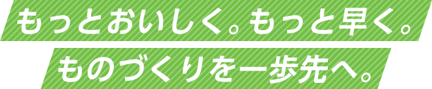 もっとおいしく、もっと早く。ものづくりを一歩先へ。