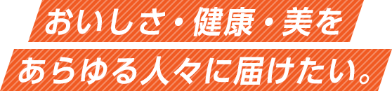 おいしさ・健康・美をあらゆる人々に届けたい