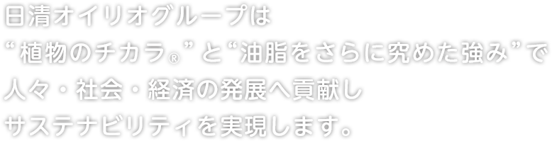 日清オイリオグループは“植物のチカラ®︎”と“油脂をさらに究めた強み”で人々・社会・経済の発展へ貢献しサステナビリティを実現します。