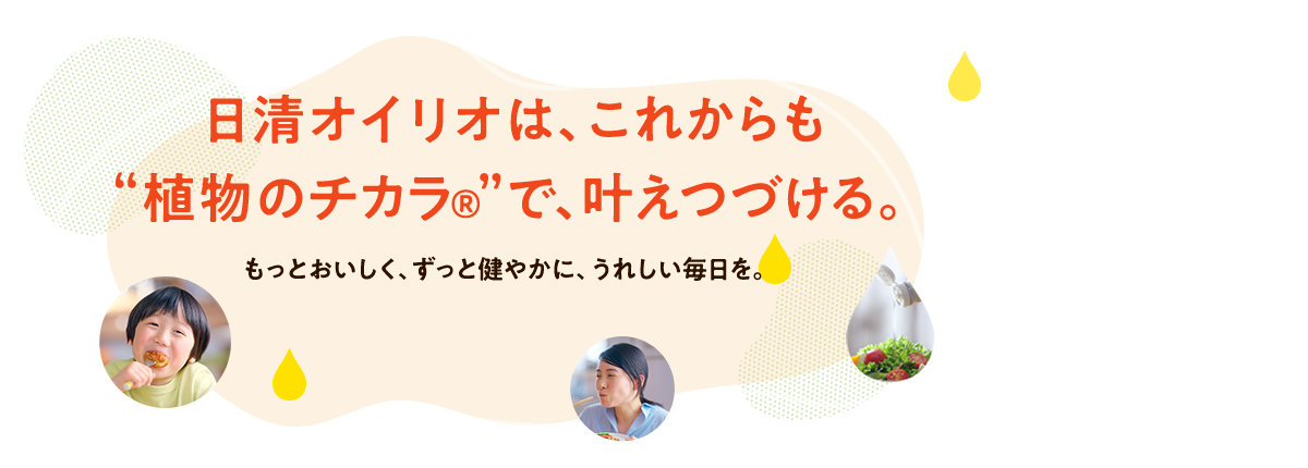日清オイリオは、これからも“植物のチカラ®”で、叶えつづける。もっとおいしく、ずっと健やかに、うれしい毎日を。