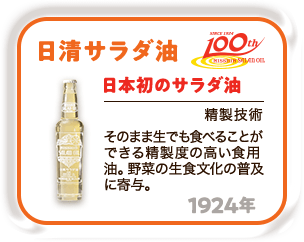 100th 1924年 日本初のサラダ油「日清サラダ油」（精製技術） そのまま生でも食べることができる精製殿高い食用油。野菜の生食文化の普及に寄与。