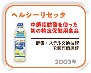 2003年 中鎖脂肪酸を使った初の特定保健用食品「ヘルシーリセッタ」（酵素エステル交換技術 栄養評価技術）