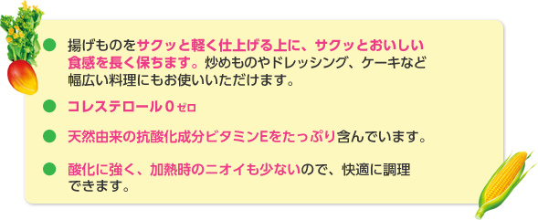 揚げものをサクッと軽く仕上げる上に、サクッとおいしい食感を長く保ちます。※炒めものやドレッシング、ケーキなど幅広い料理にお使いいただけます。※コレステロール0ゼロ。※天然由来の抗酸化成分ビタミンEをたっぷり含んでいます。※酸化に強く、加熱時のニオイも少ないので、快適に調理できます。