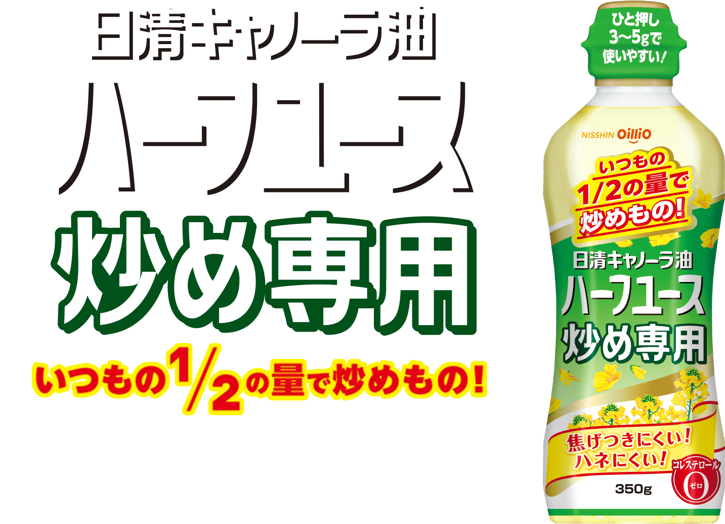 日清キャノーラ油 ハーフユース 炒め専用　ご家庭で最もよく調理されている炒めもの。そんな炒めものをより快適に調理できる油です。使いやすくて、いつもの半分の量で炒めものができます。