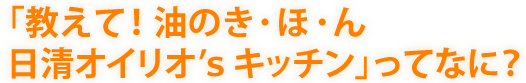 「教えて！油のき・ほ・ん　日清オイリオ's キッチン」ってなに？