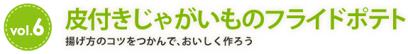 vol.6　皮付きじゃがいものフライドポテト