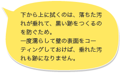 下から上に拭くのは、落ちた汚れが垂れて、黒い跡をつくるのを防ぐため。一度濡らして壁の表面をコーティングしておけば、垂れた汚れも跡になりません。