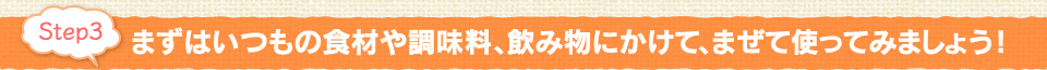 Step3：まずはいつもの食材や調味料、飲み物にかけて、まぜて使ってみましょう！