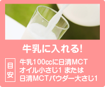 牛乳に入れる！目安：牛乳100㏄に日清MCTオイル小さじ1 または日清MCTパウダー大さじ1