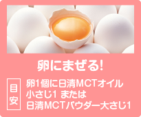 卵にまぜる！目安：卵1個に日清MCTオイル小さじ1 または日清MCTパウダー大さじ1