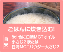 ごはんに炊き込む！目安：米1合に日清MCTオイル小さじ2 または日清MCTパウダー大さじ2