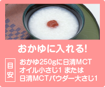 おかゆに入れる！目安：おかゆ250gに日清MCTオイル小さじ1 または日清MCTパウダー大さじ1