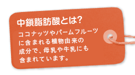 中鎖脂肪酸とは？ ココナッツやパームフルーツに含まれる天然の植物由来の成分で、母乳や牛乳にも含まれています。