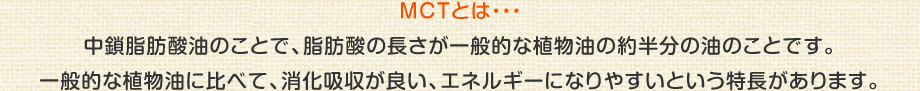 MCTとは・・・
中鎖脂肪酸油のことで、脂肪酸の長さが一般的な植物油の約半分の油のことです。
一般的な植物油に比べて、消化吸収が良い、エネルギーになりやすいという特長があります。