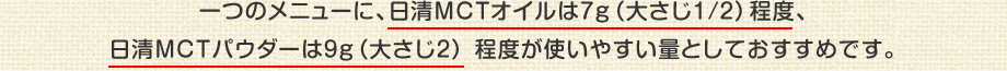 一つのメニューに、日清MCTオイルは7g(大さじ1/2)程度、日清MCTパウダーは9g(大さじ2) 程度が使いやすい量としておすすめです。