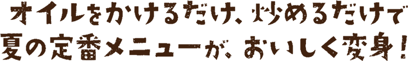 オイルをかけるだけ、炒めるだけで夏の定番メニューが、おいしく変身！