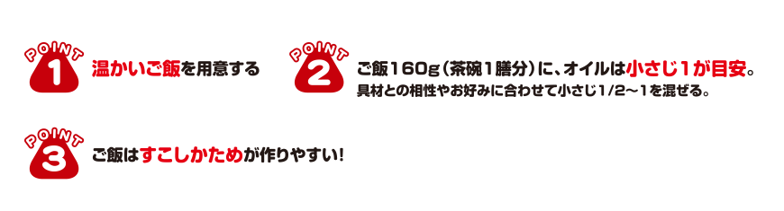 POINT1 温かいご飯を用意する POINT2 ご飯160g（茶碗1膳分）に、オイルは小さじ1が目安。 POINT3 ご飯はすこしかためが作りやすい!