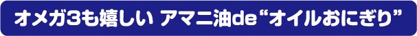 オメガ3が嬉しい アマニ油de“オイルおにぎり”