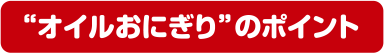 “オイルおにぎり”のポイント