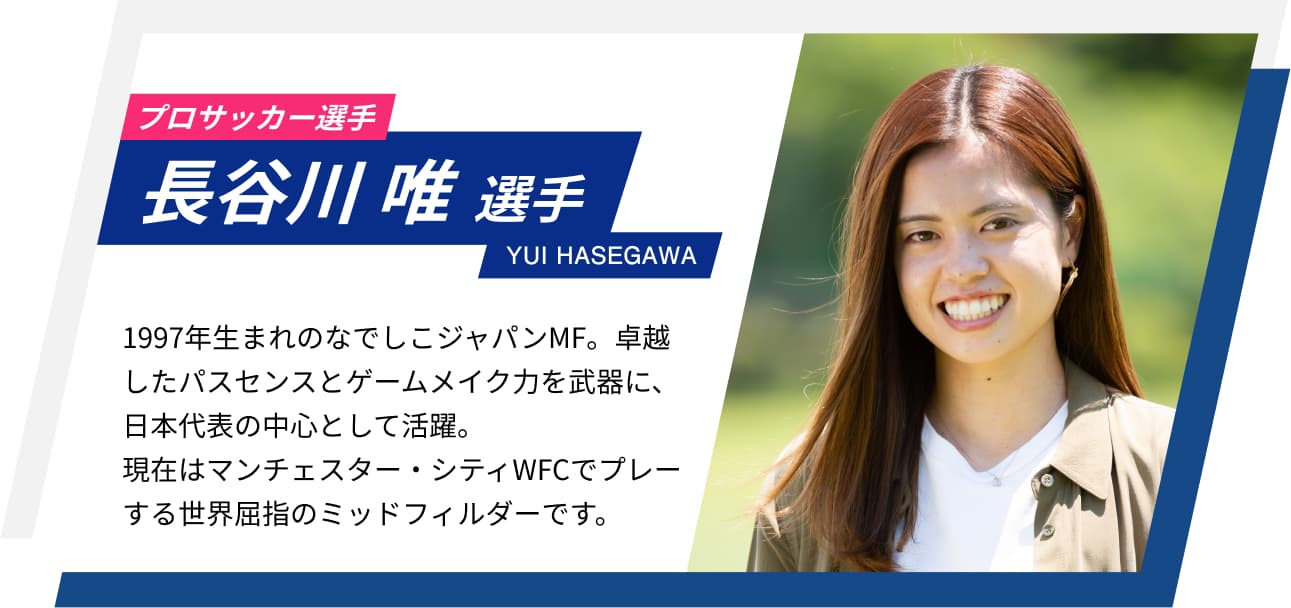 プロサッカー選手 長谷川唯選手 YUI HASEGAWA 1997年生まれのなでしこジャパンMF。卓越したパスセンスとゲームメイク力を武器に、日本代表の中心として活躍。現在はマンチェスター・シティWFCでプレーする世界屈指のミッドフィルダーです。
