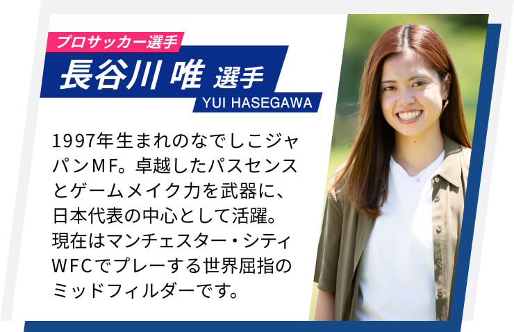 プロサッカー選手 長谷川唯選手 1997年生まれのなでしこジャパンMF。卓越したパスセンスとゲームメイク力を武器に、日本代表の中心として活躍。現在はマンチェスター・シティWFCでプレーする世界屈指のミッドフィルダーです。