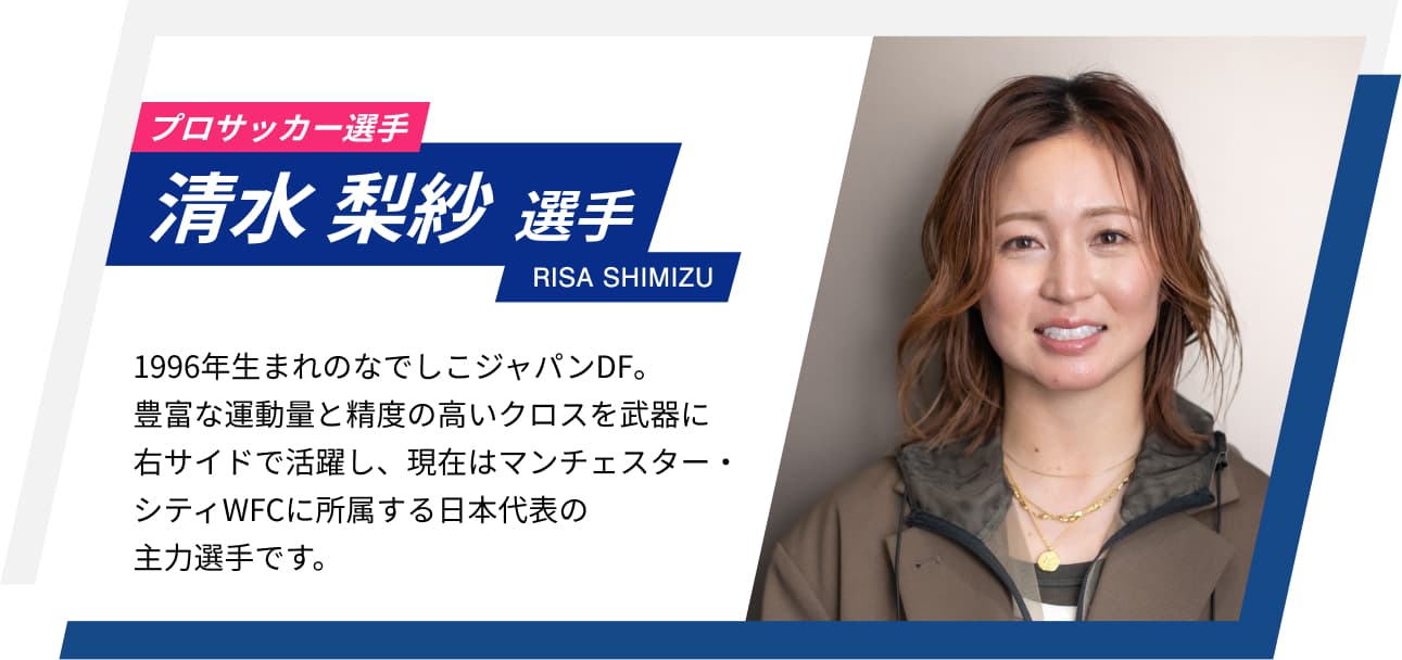 プロサッカー選手 清水 梨紗選手 RISA SHIMIZU 1996年生まれのなでしこジャパンDF。豊富な運動量と精度の高いクロスを武器に右サイドで活躍し、現在はマンチェスター・シティWFCに所属する日本代表の主力選手です。