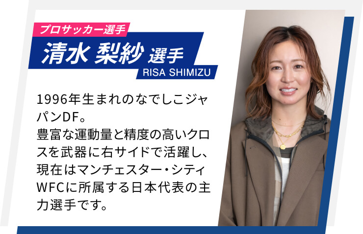 プロサッカー選手 清水 梨紗選手 RISA SHIMIZU 1996年生まれのなでしこジャパンDF。豊富な運動量と精度の高いクロスを武器に右サイドで活躍し、現在はマンチェスター・シティWFCに所属する日本代表の主力選手です。