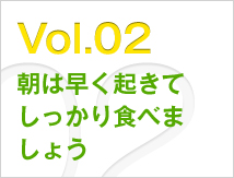 Vol.02 朝は早く起きてしっかり食べましょう