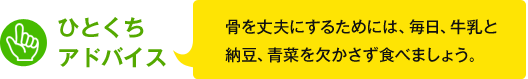 ひとくちアドバイス　骨を丈夫にするためには、毎日、牛乳と納豆、青菜を欠かさず食べましょう。