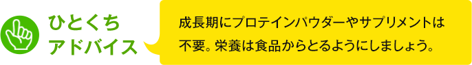 ひとくちアドバイス　成長期にプロテインパウダーやサプリメントは不要。栄養は食品からとるようにしましょう。