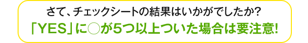 さて、チェックシートの結果はいかがでしたか？「YES」に○が5つ以上ついた場合要注意！