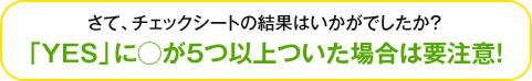 さて、チェックシートの結果はいかがでしたか？「YES」に○が5つ以上ついた場合要注意！