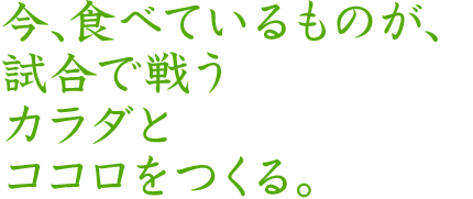 今、食べているものが、試合で戦うカラダとココロをつくる。