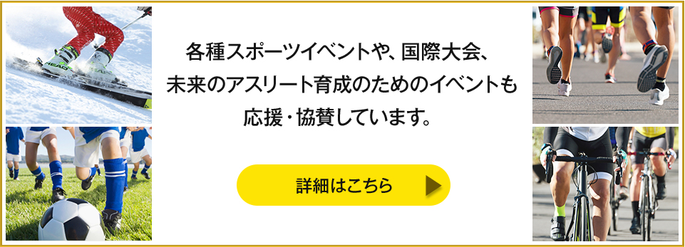 各種スポーツイベントや、国際大会、未来のアスリート育成のためのイベントも応援・協賛しています。【詳細はこちら】