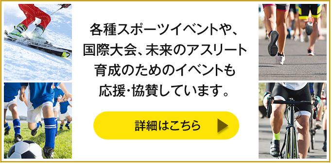 各種スポーツイベントや、国際大会、未来のアスリート育成のためのイベントも応援・協賛しています。【詳細はこちら】