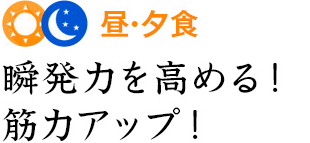 昼・夕食 瞬発力を高める！筋力アップ！