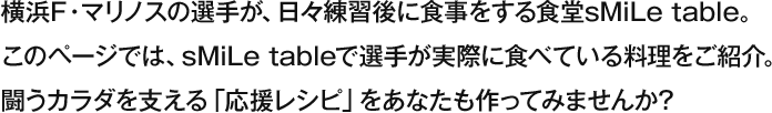 横浜F・マリノスの選手が、日々練習後に食事をする食堂 sMiLe table。このページでは、sMile tableで選手が実際に食べている料理をご紹介。戦うカラダを支える「応援レシピ」をあなたも作ってみませんか？