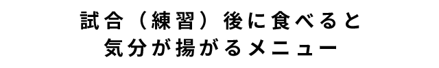 試合（練習）後に食べると気分が揚がるメニュー