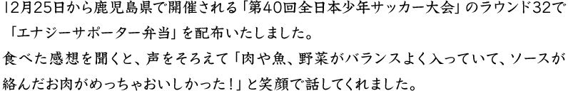 12月25日から鹿児島県で開催される「第40回全日本少年サッカー大会」のラウンド32で「エナジーサポータ―弁当」を配布いたしました。食べた感想を聞くと、声をそろえて「肉や魚、野菜がバランスよく入っていて、ソースが絡んだお肉がめっちゃおいしかった！」と笑顔で話してくれました。