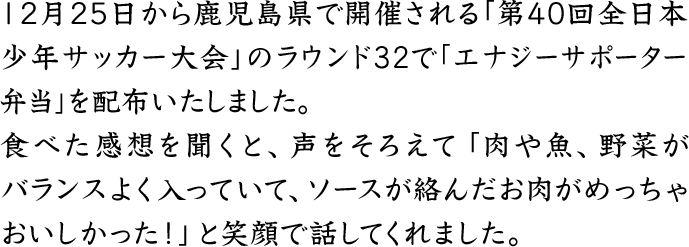 12月25日から鹿児島県で開催される「第40回全日本少年サッカー大会」のラウンド32で「エナジーサポータ―弁当」を配布いたしました。食べた感想を聞くと、声をそろえて「肉や魚、野菜がバランスよく入っていて、ソースが絡んだお肉がめっちゃおいしかった！」と笑顔で話してくれました。