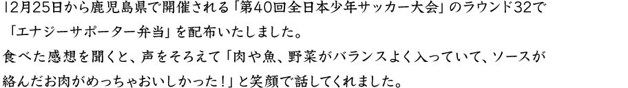 12月25日から鹿児島県で開催される「第40回全日本少年サッカー大会」のラウンド32で「エナジーサポータ―弁当」を配布いたしました。食べた感想を聞くと、声をそろえて「肉や魚、野菜がバランスよく入っていて、ソースが絡んだお肉がめっちゃおいしかった！」と笑顔で話してくれました。