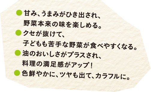 甘み、うまみがひき出され、野菜本来の味を楽しめる。