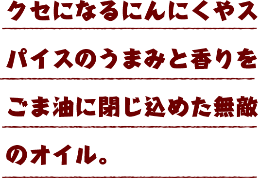 クセになるにんにくやスパイスのうまみと香りをごま油に閉じ込めた無敵のオイル。