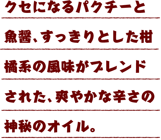 クセになるパクチーと魚醤、すっきりとした柑橘系の風味がブレンドされた、爽やかな辛さの神秘のオイル。