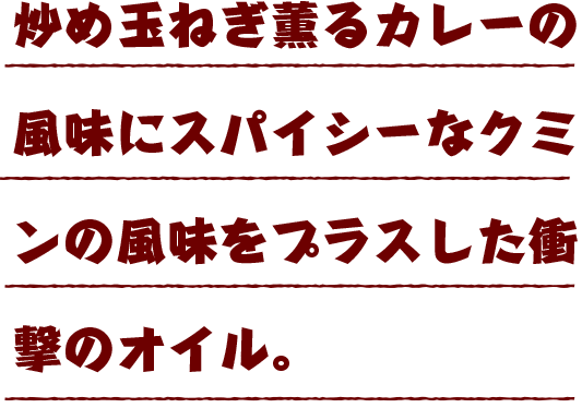 炒め玉ねぎ薫るカレーの風味にスパイシーなクミンの風味をプラスした衝撃のオイル。